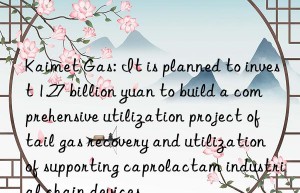 Kaimet Gas: It is planned to invest 1.27 billion yuan to build a comprehensive utilization project of tail gas recovery and utilization of supporting caprolactam industrial chain devices