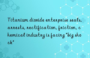 Titanium dioxide enterprise seals, arrests, rectification, friction, chemical industry is facing “big shock”