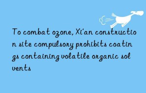 To combat ozone, Xi’an construction site compulsory prohibits coatings containing volatile organic solvents