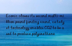 Econic closes its second multi-million pound funding round, catalyst technology enables CO2 to be used to produce polyurethane