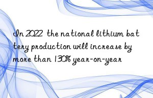 In 2022  the national lithium battery production will increase by more than 130% year-on-year