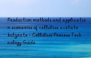 Production methods and application scenarios of cellulose acetate butyrate – Cellulose Process Technology Guide