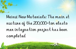 Meirui New Materials: The main structure of the 200,000-ton elastomer integration project has been completed