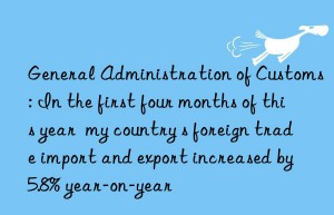 General Administration of Customs: In the first four months of this year  my country s foreign trade import and export increased by 5.8% year-on-year