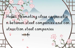 Hebei: Promoting close cooperation between steel companies and construction steel companies