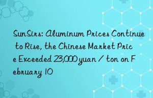 SunSirs: Aluminum Prices Continue to Rise, the Chinese Market Price Exceeded 23,000 yuan / ton on February 10