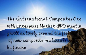 The International Composites Growth Enterprise Market IPO meeting will actively expand the field of new composite materials in the future