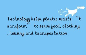 Technology helps plastic waste “transform” to serve food, clothing, housing and transportation