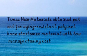 Times New Materials obtained patent for aging-resistant polyurethane elastomer material with low manufacturing cost