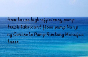 How to use high-efficiency pump truck lubricant floor pump Nanjing Concrete Pump Runtong Manufacturer