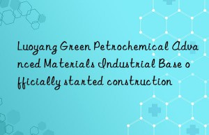 Luoyang Green Petrochemical Advanced Materials Industrial Base officially started construction