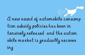 A new round of automobile consumption subsidy policies has been intensively released  and the automobile market is gradually recovering