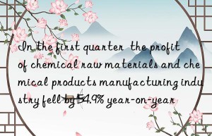 In the first quarter  the profit of chemical raw materials and chemical products manufacturing industry fell by 54.9% year-on-year