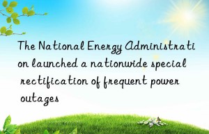 The National Energy Administration launched a nationwide special rectification of frequent power outages