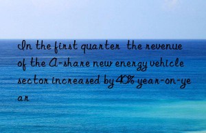 In the first quarter  the revenue of the A-share new energy vehicle sector increased by 40% year-on-year