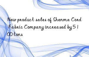 New product sales of Shenma Cord Fabric Company increased by 5 100 tons