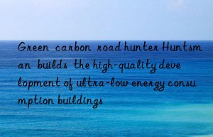 Green  carbon  road hunter Huntsman  builds  the high-quality development of ultra-low energy consumption buildings