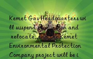 Kemet Gas Headquarters will suspend production and relocate, and the Kemet Environmental Protection Company project will be implemented