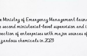 The Ministry of Emergency Management launches the second ministerial-level supervision and inspection of enterprises with major sources of hazardous chemicals in 2023