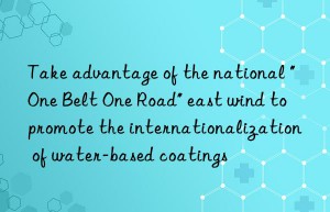 Take advantage of the national “One Belt One Road” east wind to promote the internationalization of water-based coatings