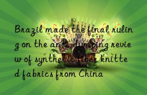 Brazil made the final ruling on the anti-dumping review of synthetic fiber knitted fabrics from China