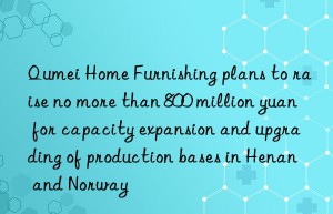 Qumei Home Furnishing plans to raise no more than 800 million yuan for capacity expansion and upgrading of production bases in Henan and Norway