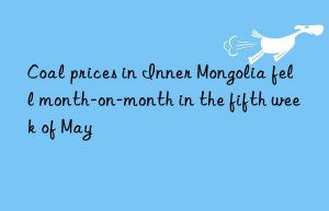 Coal prices in Inner Mongolia fell month-on-month in the fifth week of May