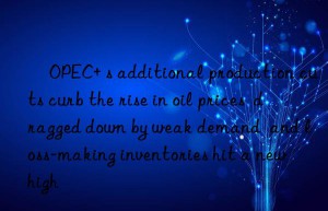 ​OPEC+ s additional production cuts curb the rise in oil prices  dragged down by weak demand  and loss-making inventories hit a new high