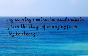 my country s petrochemical industry is in the stage of changing from big to strong