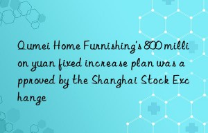 Qumei Home Furnishing’s 800 million yuan fixed increase plan was approved by the Shanghai Stock Exchange