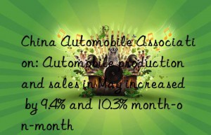 China Automobile Association: Automobile production and sales in May increased by 9.4% and 10.3% month-on-month