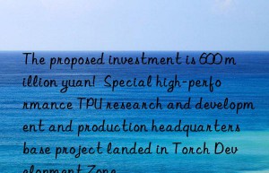 The proposed investment is 600 million yuan!  Special high-performance TPU research and development and production headquarters base project landed in Torch Development Zone