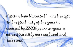 Huitian New Material’s net profit in the first half of the year increased by 22.60% year-on-year  and profitability was restored and improved