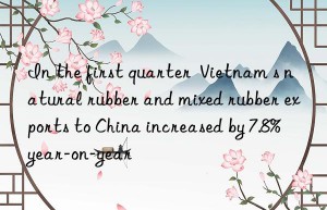 In the first quarter  Vietnam s natural rubber and mixed rubber exports to China increased by 7.8% year-on-year