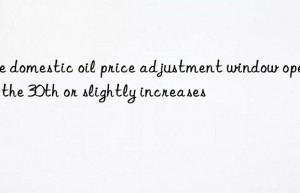 The domestic oil price adjustment window opens on the 30th or slightly increases