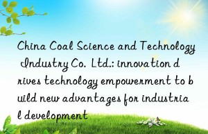 China Coal Science and Technology Industry Co.  Ltd.: innovation drives technology empowerment to build new advantages for industrial development