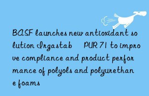 BASF launches new antioxidant solution Irgastab® PUR 71 to improve compliance and product performance of polyols and polyurethane foams