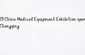 2023 China Medical Equipment Exhibition opens in Chongqing