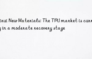 Meirui New Materials: The TPU market is currently in a moderate recovery stage