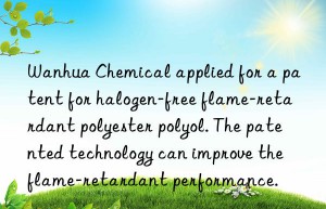 Wanhua Chemical applied for a patent for halogen-free flame-retardant polyester polyol. The patented technology can improve the flame-retardant performance.