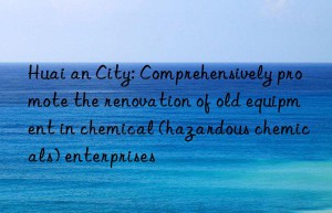 Huai an City: Comprehensively promote the renovation of old equipment in chemical (hazardous chemicals) enterprises