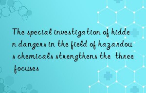 The special investigation of hidden dangers in the field of hazardous chemicals strengthens the  three focuses