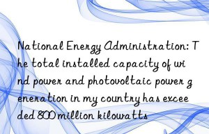 National Energy Administration: The total installed capacity of wind power and photovoltaic power generation in my country has exceeded 800 million kilowatts