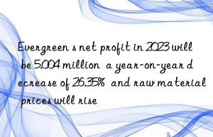 Evergreen s net profit in 2023 will be 5.004 million  a year-on-year decrease of 26.35%  and raw material prices will rise