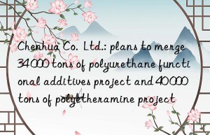 Chenhua Co.  Ltd.: plans to merge 34 000 tons of polyurethane functional additives project and 40 000 tons of polyetheramine project