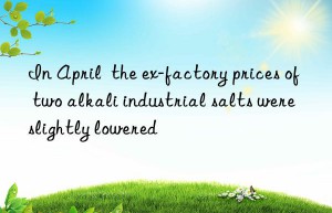 In April  the ex-factory prices of two alkali industrial salts were slightly lowered