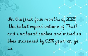 In the first four months of 2023  the total export volume of Thailand s natural rubber and mixed rubber increased by 0.8% year-on-year