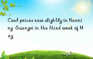 Coal prices rose slightly in Nanning  Guangxi in the third week of May