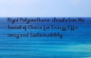 Rigid Polyurethane: Insulation Material of Choice for Energy Efficiency and Sustainability