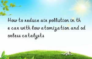 How to reduce air pollution in the car with low atomization and odorless catalysts